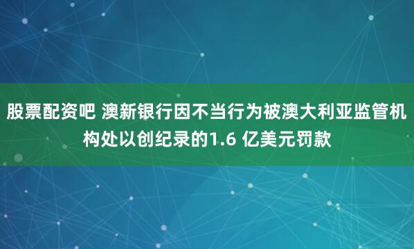 股票配资吧 澳新银行因不当行为被澳大利亚监管机构处以创纪录的1.6 亿美元罚款