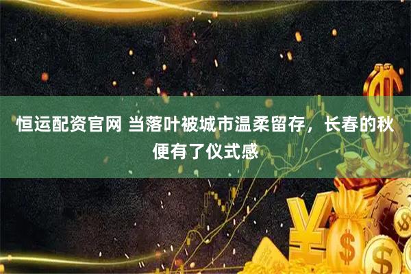 恒运配资官网 当落叶被城市温柔留存，长春的秋便有了仪式感