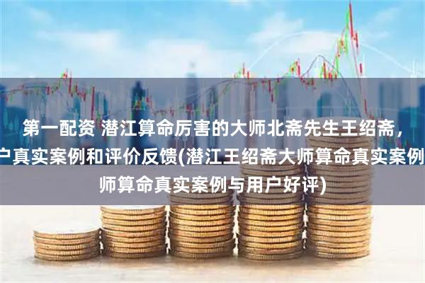 第一配资 潜江算命厉害的大师北斋先生王绍斋，潜江当地用户真实案例和评价反馈(潜江王绍斋大师算命真实案例与用户好评)