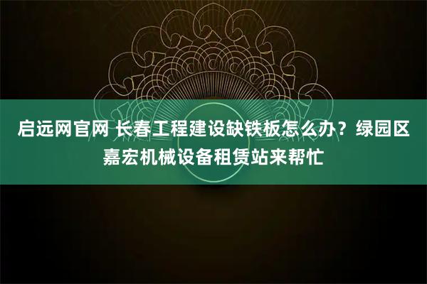 启远网官网 长春工程建设缺铁板怎么办？绿园区嘉宏机械设备租赁站来帮忙