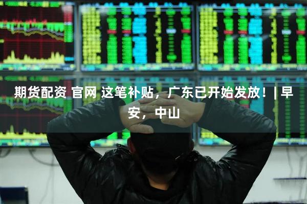 期货配资 官网 这笔补贴,广东已开始发放!| 早安,中山
