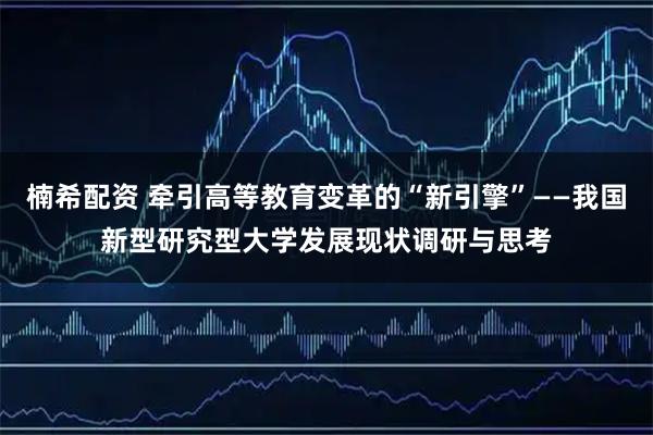 楠希配资 牵引高等教育变革的“新引擎”——我国新型研究型大学发展现状调研与思考