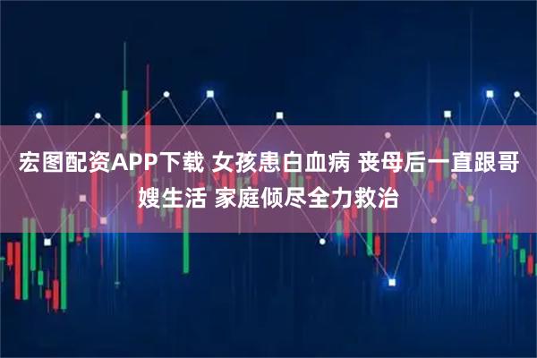 宏图配资APP下载 女孩患白血病 丧母后一直跟哥嫂生活 家庭倾尽全力救治