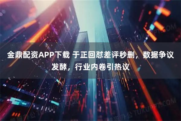 金鼎配资APP下载 于正回怼差评秒删,数据争议发酵,行业内卷引热议