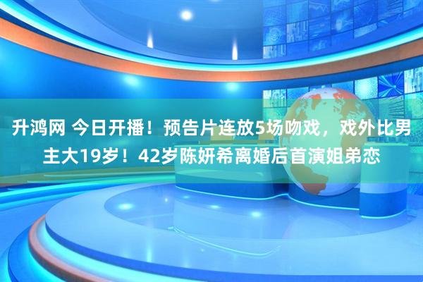 升鸿网 今日开播！预告片连放5场吻戏，戏外比男主大19岁！42岁陈妍希离婚后首演姐弟恋