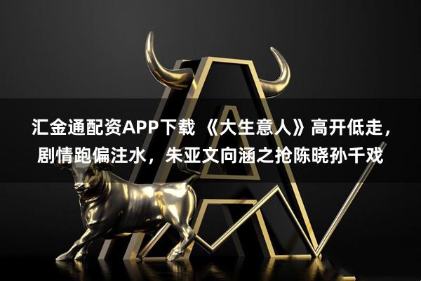 汇金通配资APP下载 《大生意人》高开低走，剧情跑偏注水，朱亚文向涵之抢陈晓孙千戏