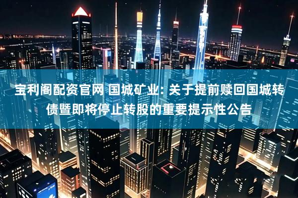 宝利阁配资官网 国城矿业: 关于提前赎回国城转债暨即将停止转股的重要提示性公告