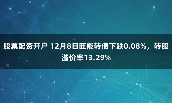 股票配资开户 12月8日旺能转债下跌0.08%,转股溢价率13.29%
