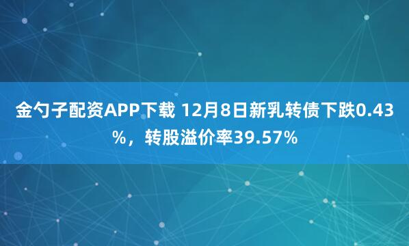 金勺子配资APP下载 12月8日新乳转债下跌0.43%，转股溢价率39.57%