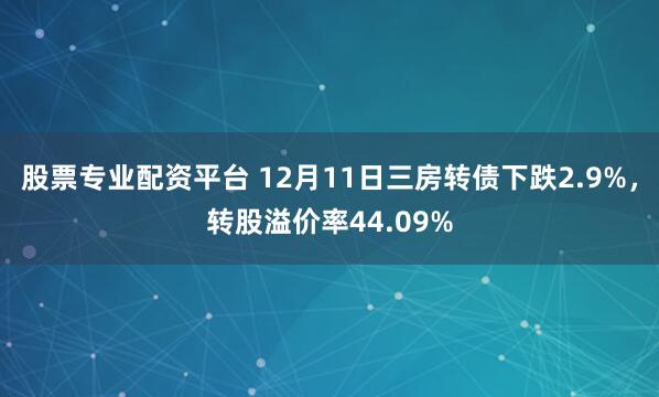 股票专业配资平台 12月11日三房转债下跌2.9%,转股溢价率44.09%