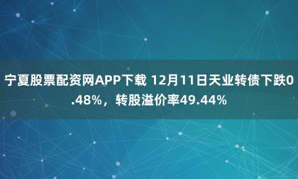 宁夏股票配资网APP下载 12月11日天业转债下跌0.48%，转股溢价率49.44%