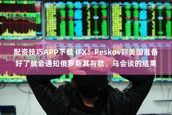 配资技巧APP下载 IFX：Peskov称美国准备好了就会通知俄罗斯其与欧、乌会谈的结果