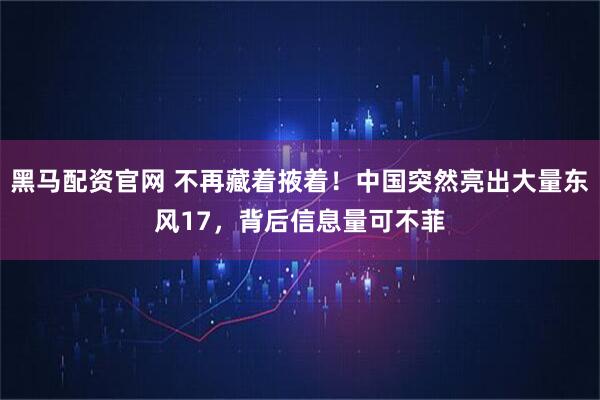 黑马配资官网 不再藏着掖着！中国突然亮出大量东风17，背后信息量可不菲