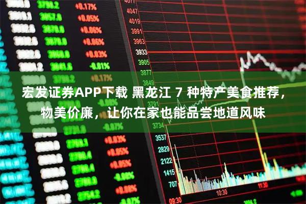 宏发证券APP下载 黑龙江 7 种特产美食推荐，物美价廉，让你在家也能品尝地道风味