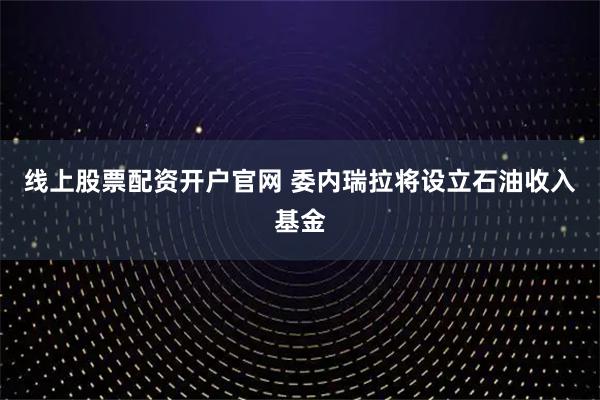 线上股票配资开户官网 委内瑞拉将设立石油收入基金