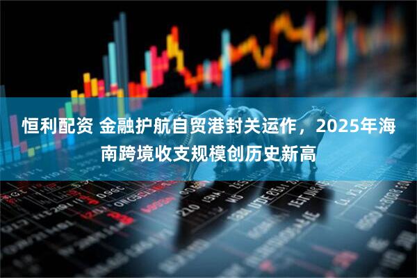 恒利配资 金融护航自贸港封关运作，2025年海南跨境收支规模创历史新高