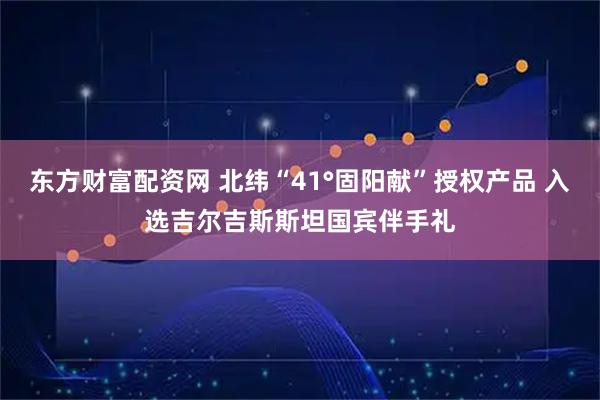 东方财富配资网 北纬“41°固阳献”授权产品 入选吉尔吉斯斯坦国宾伴手礼
