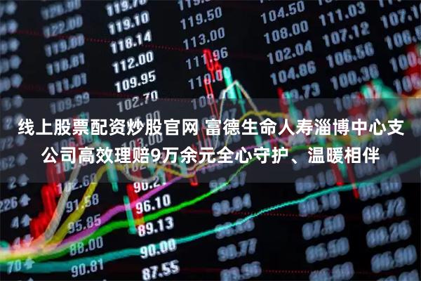 线上股票配资炒股官网 富德生命人寿淄博中心支公司高效理赔9万余元全心守护、温暖相伴