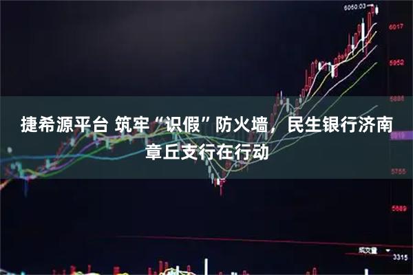 捷希源平台 筑牢“识假”防火墙，民生银行济南章丘支行在行动