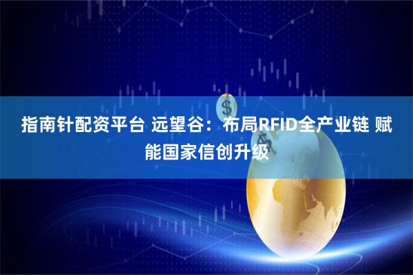指南针配资平台 远望谷：布局RFID全产业链 赋能国家信创升级