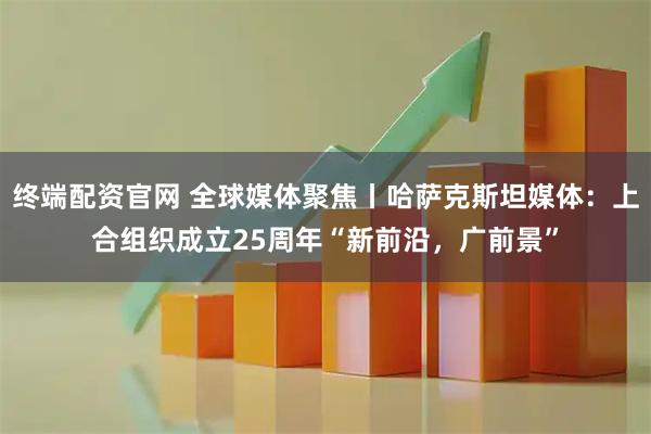 终端配资官网 全球媒体聚焦丨哈萨克斯坦媒体:上合组织成立25周年“新前沿,广前景”