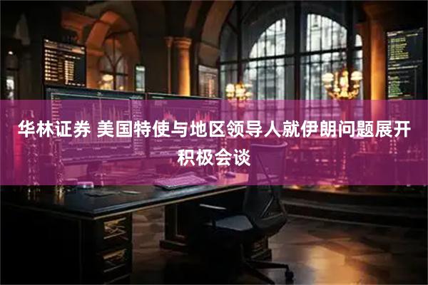 华林证券 美国特使与地区领导人就伊朗问题展开积极会谈