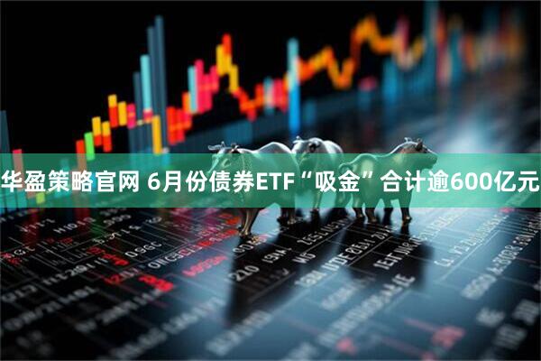 华盈策略官网 6月份债券ETF“吸金”合计逾600亿元