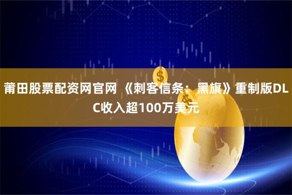 莆田股票配资网官网 《刺客信条：黑旗》重制版DLC收入超100万美元