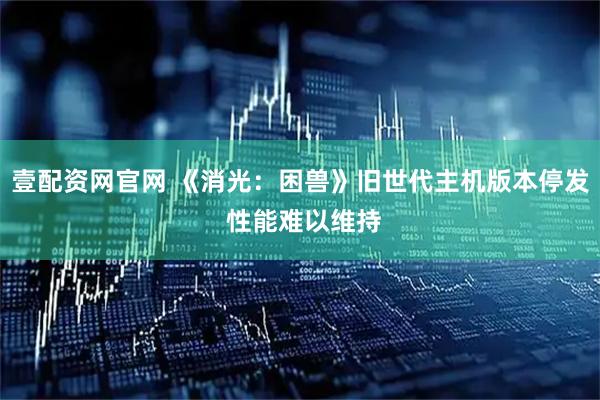 壹配资网官网 《消光：困兽》旧世代主机版本停发 性能难以维持