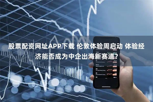 股票配资网址APP下载 伦敦体验周启动 体验经济能否成为中企出海新赛道？