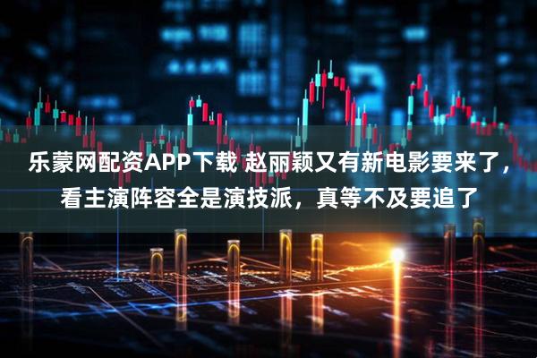 乐蒙网配资APP下载 赵丽颖又有新电影要来了，看主演阵容全是演技派，真等不及要追了