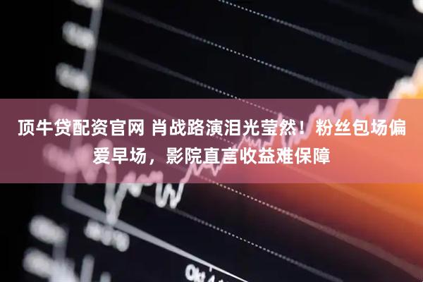 顶牛贷配资官网 肖战路演泪光莹然！粉丝包场偏爱早场，影院直言收益难保障