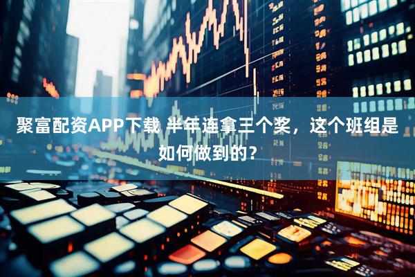 聚富配资APP下载 半年连拿三个奖，这个班组是如何做到的？
