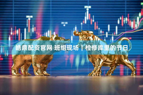 皓鼎配资官网 班组现场｜检修库里的节日
